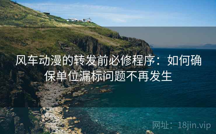 风车动漫的转发前必修程序：如何确保单位漏标问题不再发生