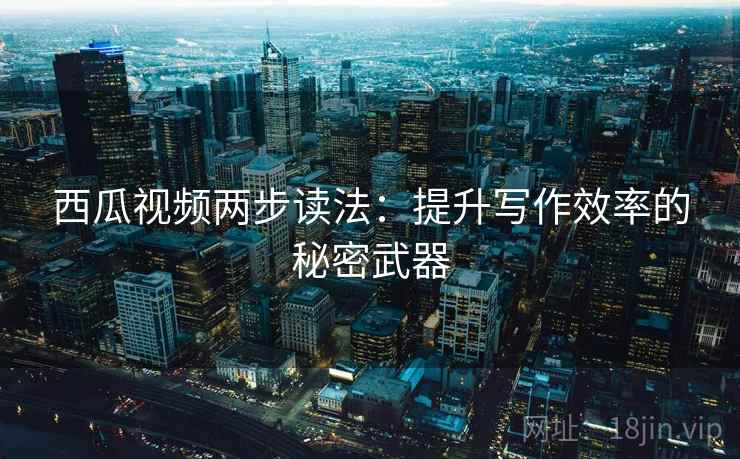 西瓜视频两步读法：提升写作效率的秘密武器