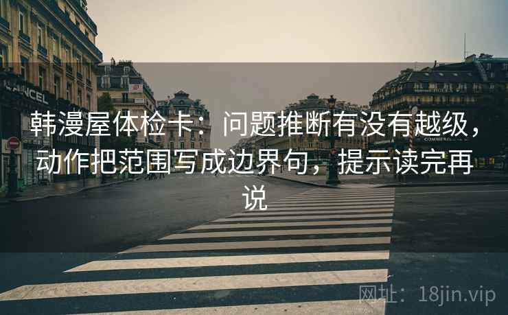 韩漫屋体检卡：问题推断有没有越级，动作把范围写成边界句，提示读完再说