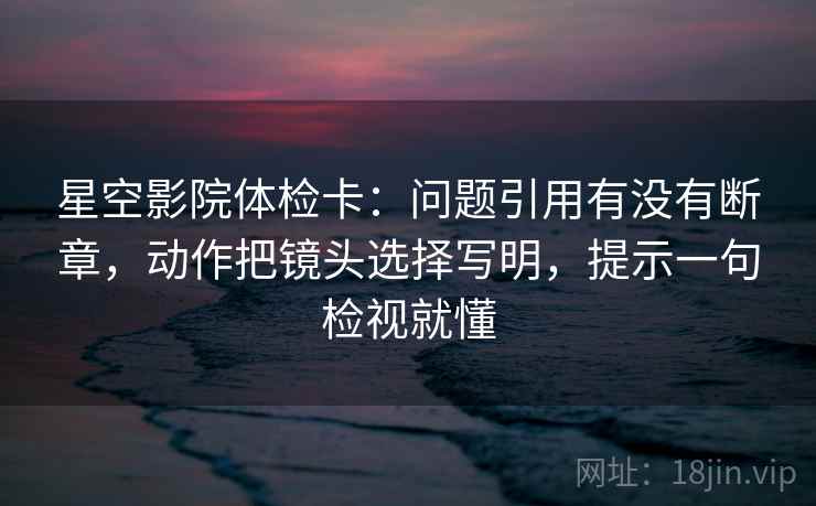 星空影院体检卡：问题引用有没有断章，动作把镜头选择写明，提示一句检视就懂
