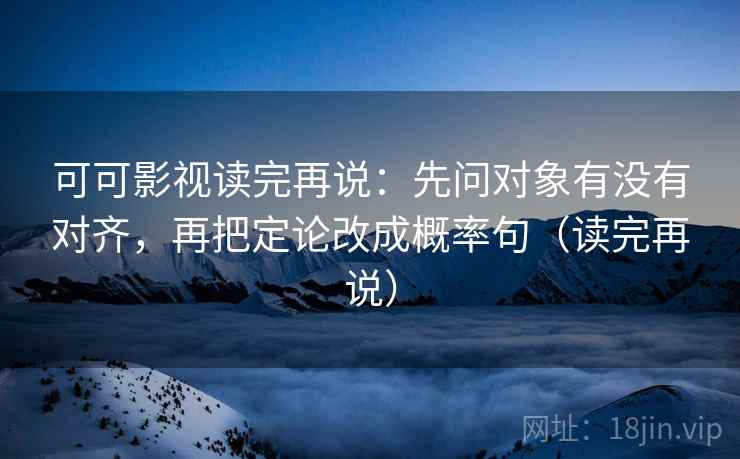 可可影视读完再说：先问对象有没有对齐，再把定论改成概率句（读完再说）