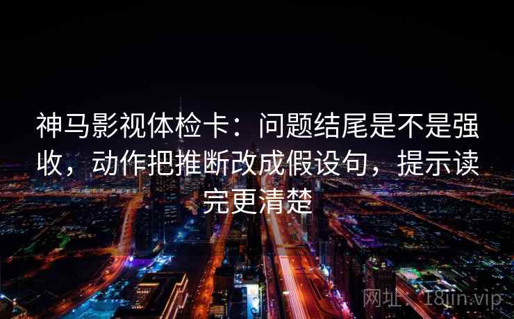 神马影视体检卡:问题结尾是不是强收,动作把推断改成假设句,提示读完更清楚 神马影视体检卡:问题结尾是不是强收,动作把推断改成假设句,提示读完更清楚