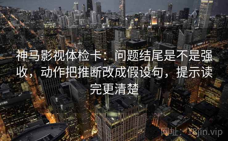 神马影视体检卡:问题结尾是不是强收,动作把推断改成假设句,提示读完更清楚 神马影视体检卡:问题结尾是不是强收,动作把推断改成假设句,提示读完更清楚