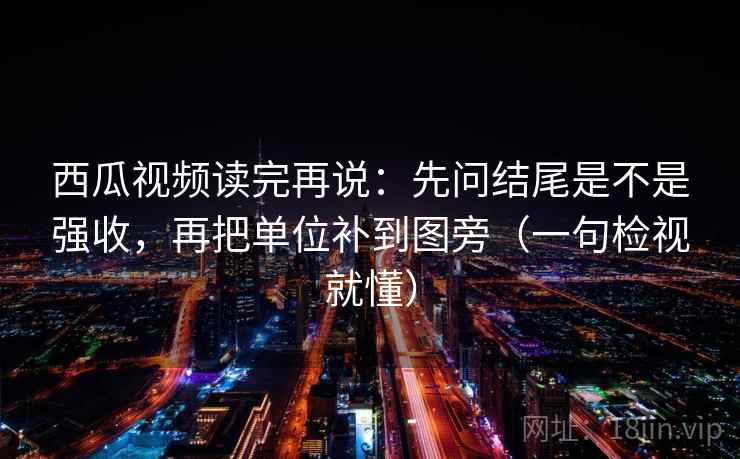 西瓜视频读完再说：先问结尾是不是强收，再把单位补到图旁（一句检视就懂）