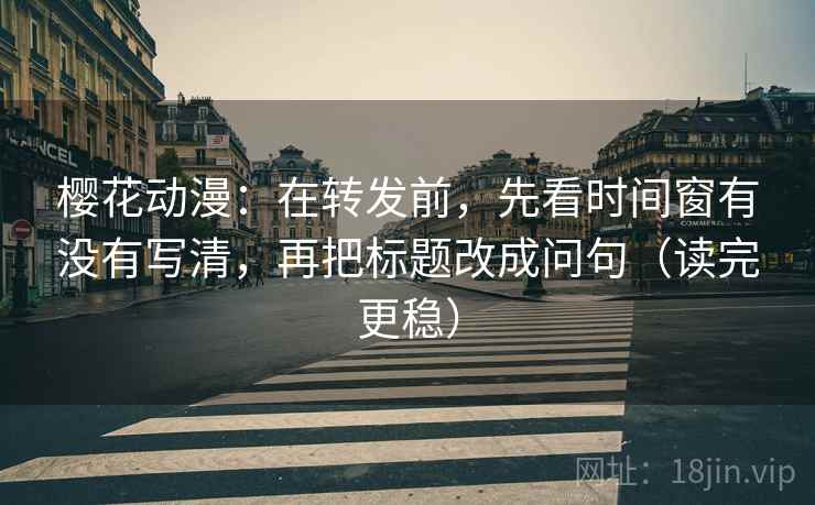 樱花动漫：在转发前，先看时间窗有没有写清，再把标题改成问句（读完更稳）