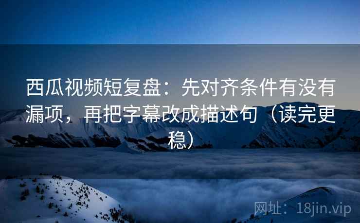 西瓜视频短复盘：先对齐条件有没有漏项，再把字幕改成描述句（读完更稳）