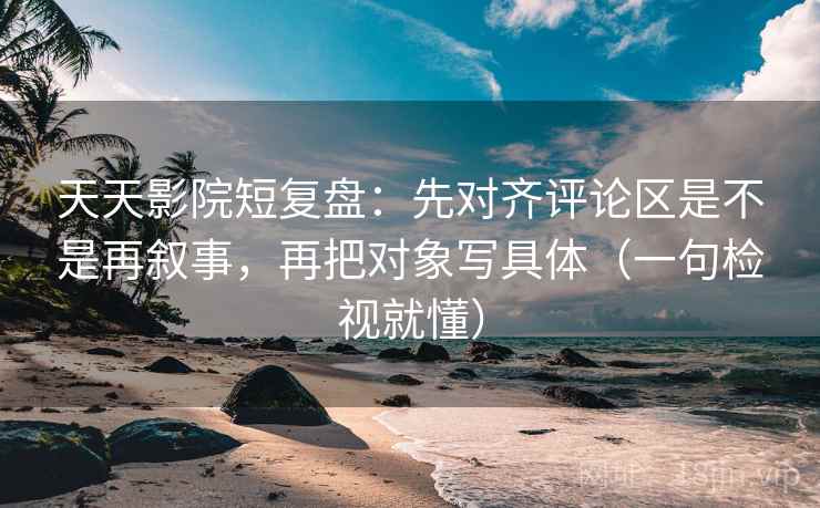 天天影院短复盘：先对齐评论区是不是再叙事，再把对象写具体（一句检视就懂）