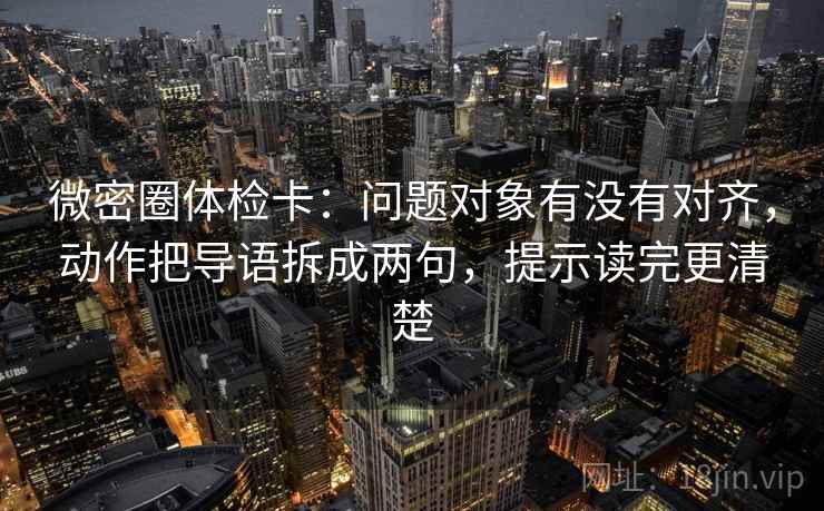 微密圈体检卡：问题对象有没有对齐，动作把导语拆成两句，提示读完更清楚