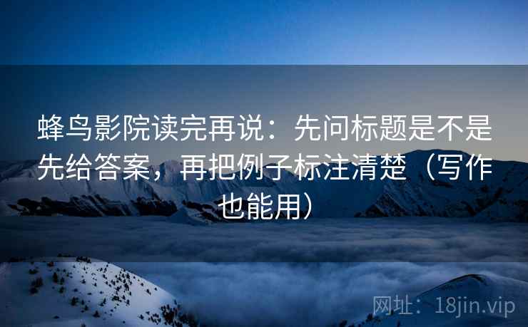 蜂鸟影院读完再说：先问标题是不是先给答案，再把例子标注清楚（写作也能用）