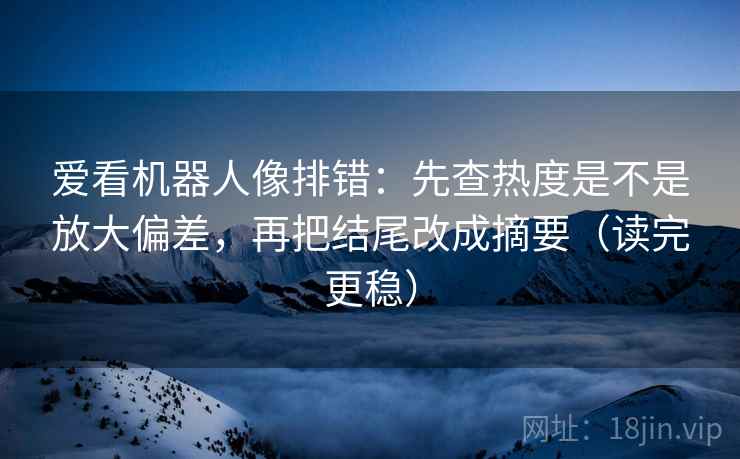 爱看机器人像排错：先查热度是不是放大偏差，再把结尾改成摘要（读完更稳）