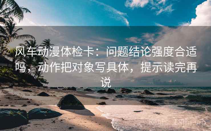 风车动漫体检卡：问题结论强度合适吗，动作把对象写具体，提示读完再说