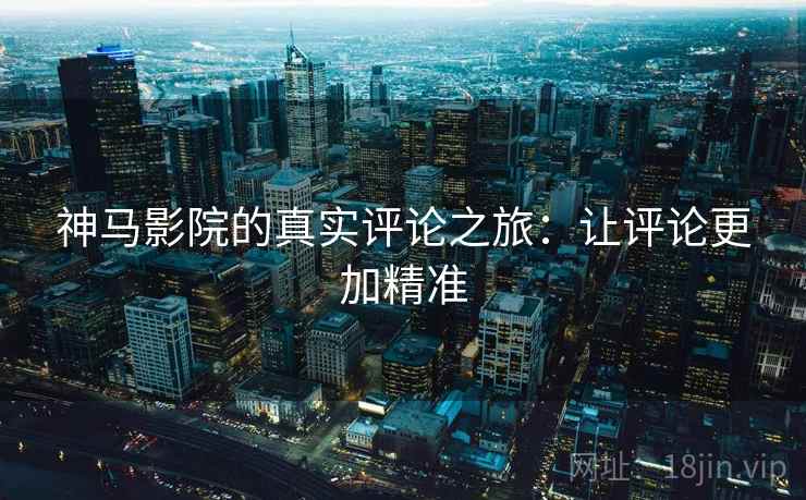 神马影院的真实评论之旅：让评论更加精准