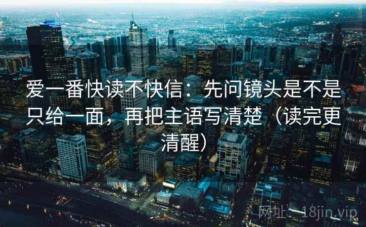 爱一番快读不快信:先问镜头是不是只给一面,再把主语写清楚(读完更清醒) 爱一番快读不快信:先问镜头是不是只给一面,再把主语写清楚(读完更清醒)