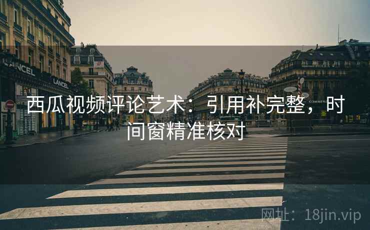 西瓜视频评论艺术:引用补完整,时间窗精准核对 西瓜视频评论艺术:引用补完整,时间窗精准核对