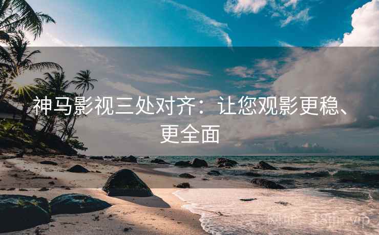 神马影视三处对齐：让您观影更稳、更全面
