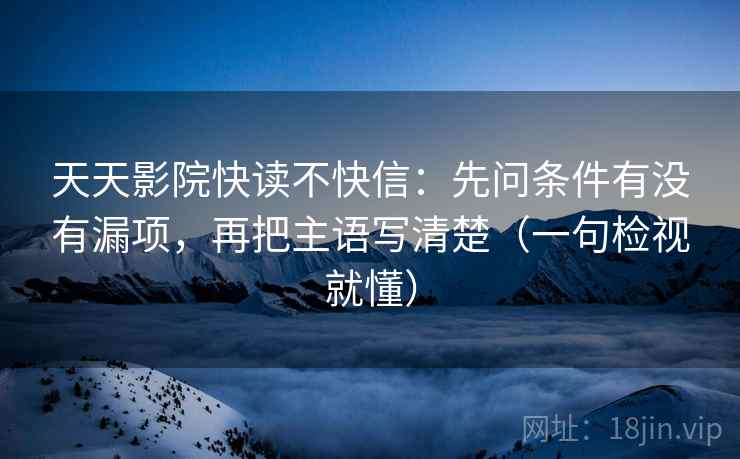 天天影院快读不快信：先问条件有没有漏项，再把主语写清楚（一句检视就懂）