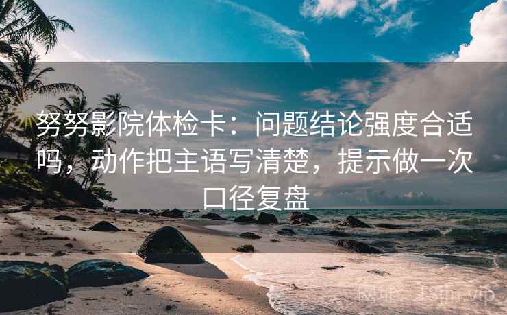 努努影院体检卡：问题结论强度合适吗，动作把主语写清楚，提示做一次口径复盘