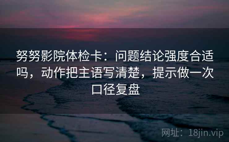 努努影院体检卡:问题结论强度合适吗,动作把主语写清楚,提示做一次口径复盘 努努影院体检卡:问题结论强度合适吗,动作把主语写清楚,提示做一次口径复盘