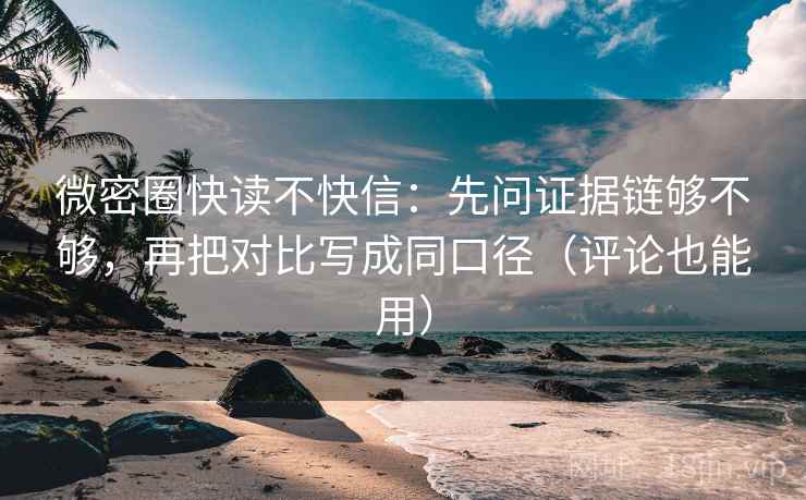 微密圈快读不快信：先问证据链够不够，再把对比写成同口径（评论也能用）