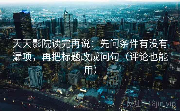 天天影院读完再说：先问条件有没有漏项，再把标题改成问句（评论也能用）