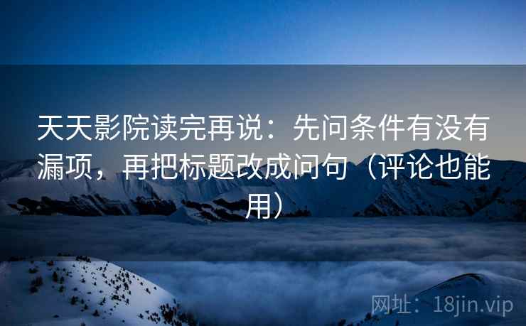 天天影院读完再说：先问条件有没有漏项，再把标题改成问句（评论也能用）