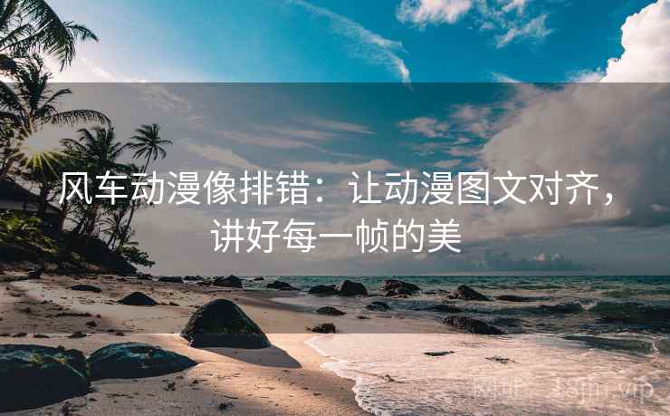 风车动漫像排错：让动漫图文对齐，讲好每一帧的美