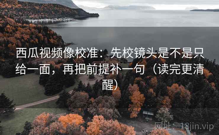 西瓜视频像校准：先校镜头是不是只给一面，再把前提补一句（读完更清醒）