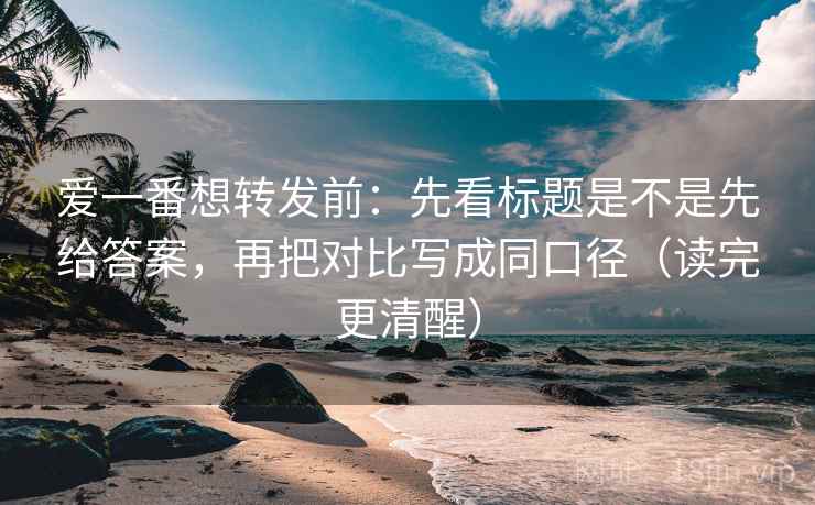 爱一番想转发前：先看标题是不是先给答案，再把对比写成同口径（读完更清醒）
