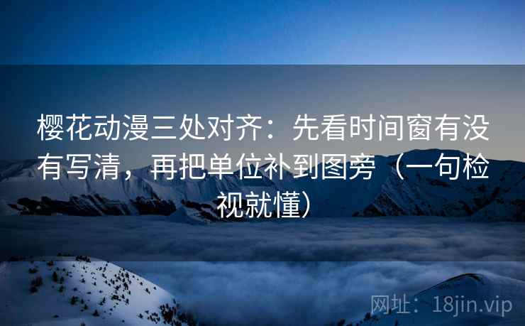 樱花动漫三处对齐：先看时间窗有没有写清，再把单位补到图旁（一句检视就懂）