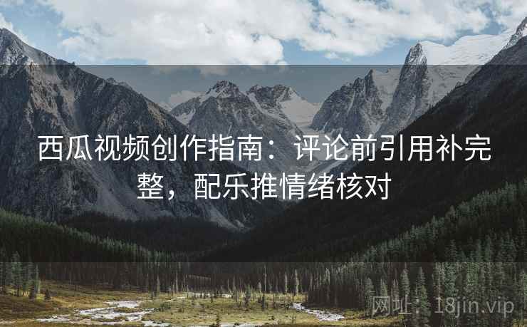 西瓜视频创作指南：评论前引用补完整，配乐推情绪核对
