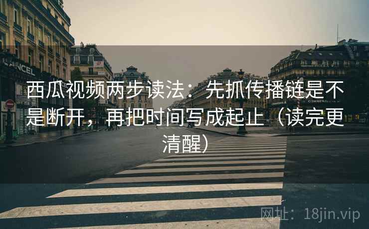 西瓜视频两步读法：先抓传播链是不是断开，再把时间写成起止（读完更清醒）