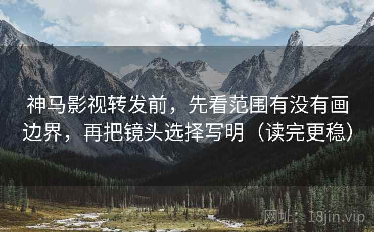 神马影视转发前，先看范围有没有画边界，再把镜头选择写明（读完更稳）