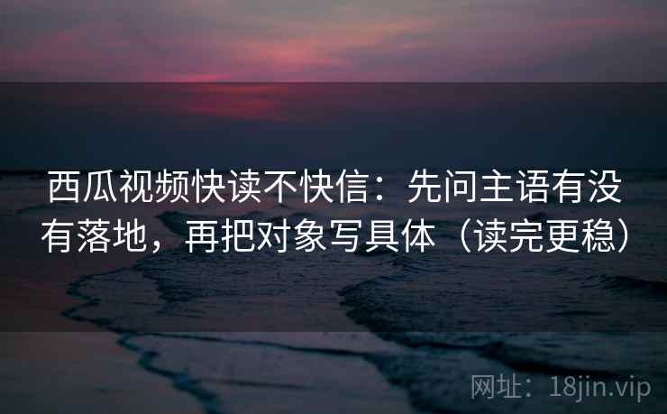 西瓜视频快读不快信：先问主语有没有落地，再把对象写具体（读完更稳）