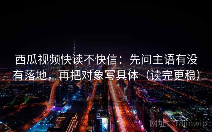 西瓜视频快读不快信：先问主语有没有落地，再把对象写具体（读完更稳）