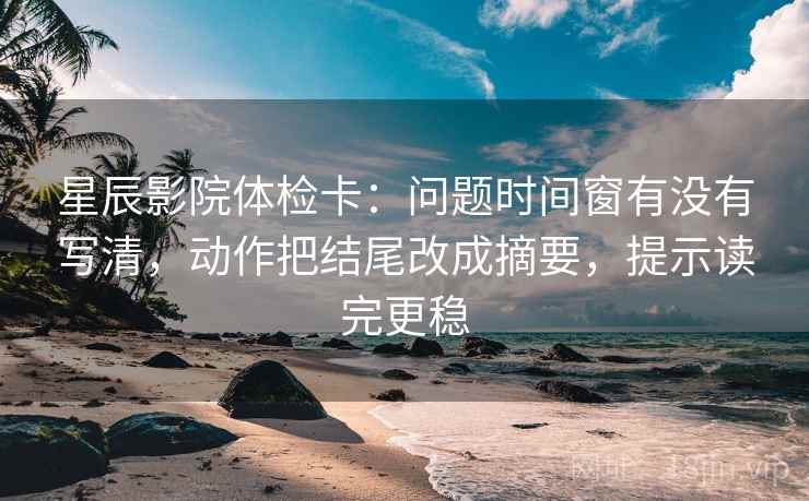 星辰影院体检卡：问题时间窗有没有写清，动作把结尾改成摘要，提示读完更稳