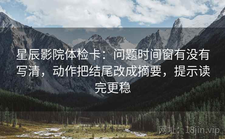 星辰影院体检卡：问题时间窗有没有写清，动作把结尾改成摘要，提示读完更稳