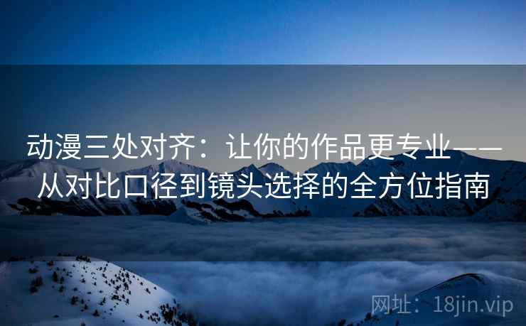 动漫三处对齐：让你的作品更专业——从对比口径到镜头选择的全方位指南