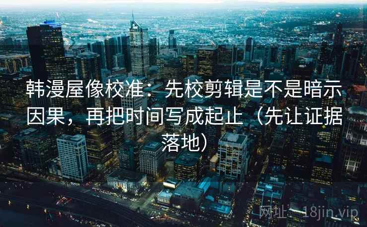 韩漫屋像校准：先校剪辑是不是暗示因果，再把时间写成起止（先让证据落地）