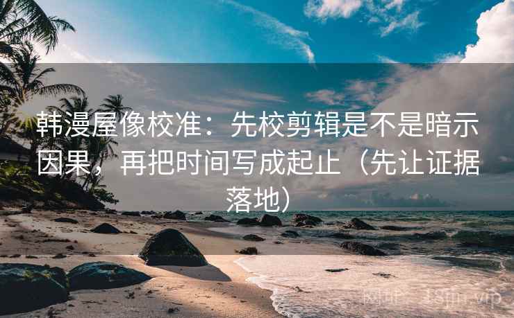 韩漫屋像校准：先校剪辑是不是暗示因果，再把时间写成起止（先让证据落地）