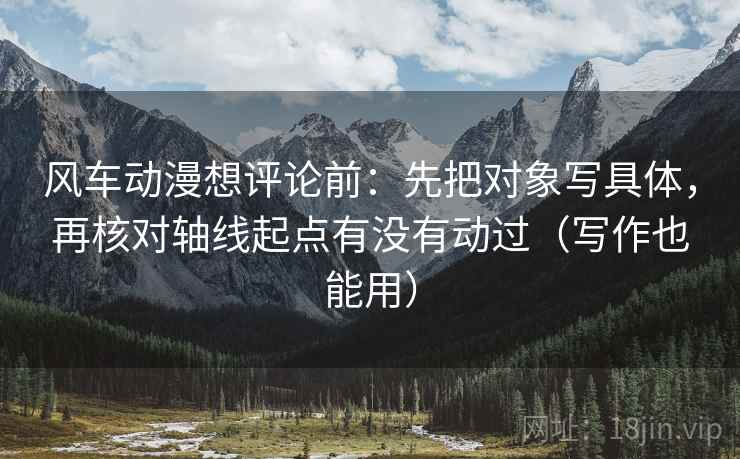 风车动漫想评论前：先把对象写具体，再核对轴线起点有没有动过（写作也能用）