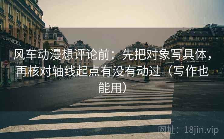 风车动漫想评论前：先把对象写具体，再核对轴线起点有没有动过（写作也能用）