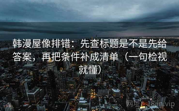 韩漫屋像排错：先查标题是不是先给答案，再把条件补成清单（一句检视就懂）