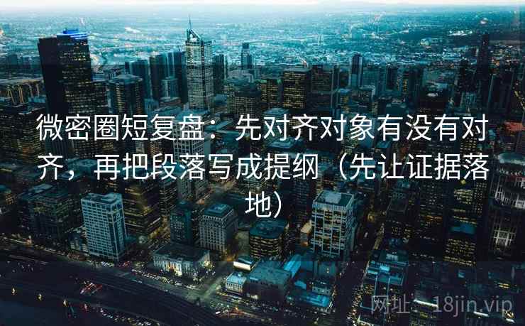 微密圈短复盘：先对齐对象有没有对齐，再把段落写成提纲（先让证据落地）