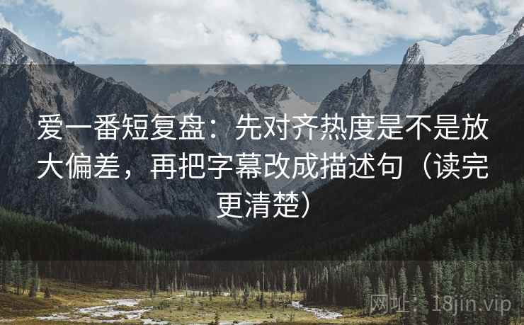 爱一番短复盘：先对齐热度是不是放大偏差，再把字幕改成描述句（读完更清楚）