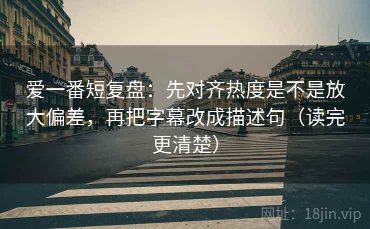 爱一番短复盘：先对齐热度是不是放大偏差，再把字幕改成描述句（读完更清楚）
