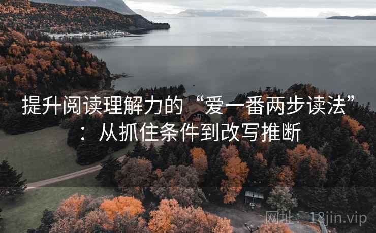 提升阅读理解力的“爱一番两步读法”:从抓住条件到改写推断 提升阅读理解力的“爱一番两步读法”:从抓住条件到改写推断